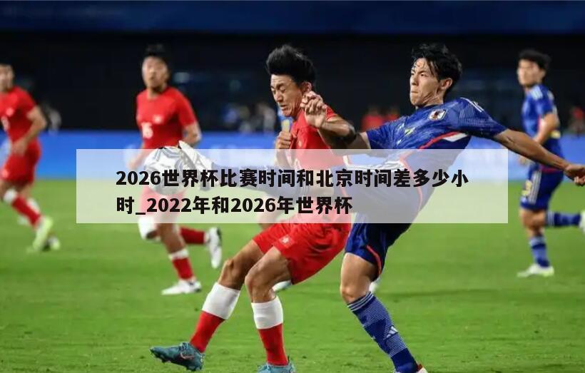 2026世界杯比赛时间和北京时间差多少小时_2022年和2026年世界杯