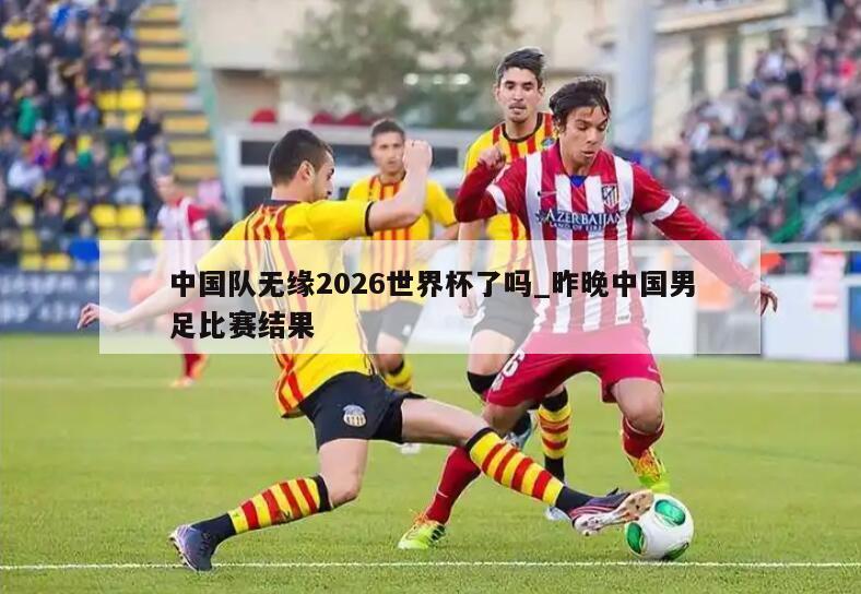 中国队无缘2026世界杯了吗_昨晚中国男足比赛结果