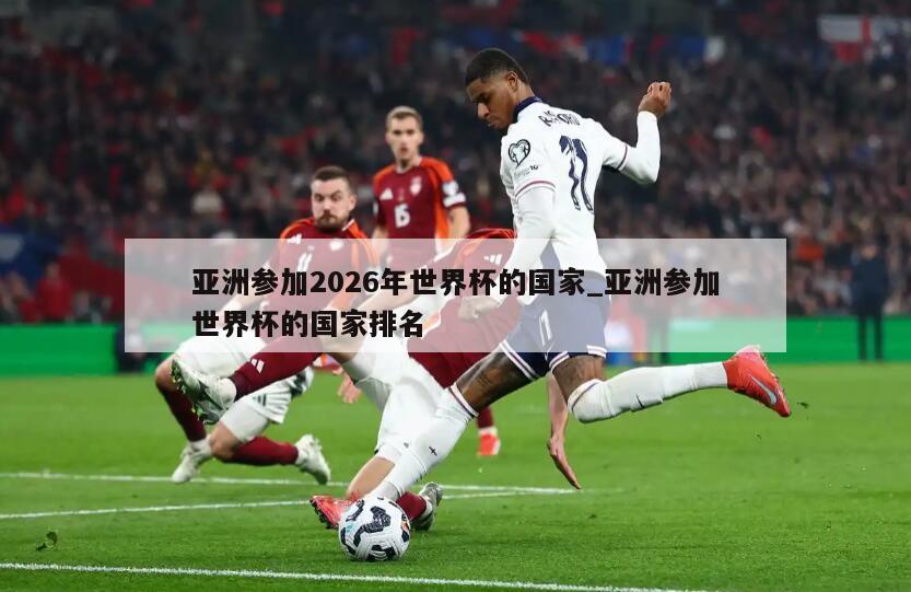 亚洲参加2026年世界杯的国家_亚洲参加世界杯的国家排名