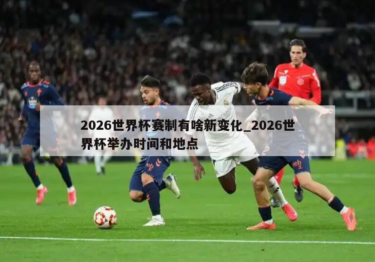 2026世界杯赛制有啥新变化_2026世界杯举办时间和地点