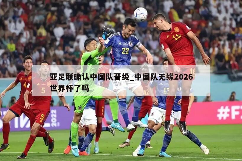 亚足联确认中国队晋级_中国队无缘2026世界杯了吗