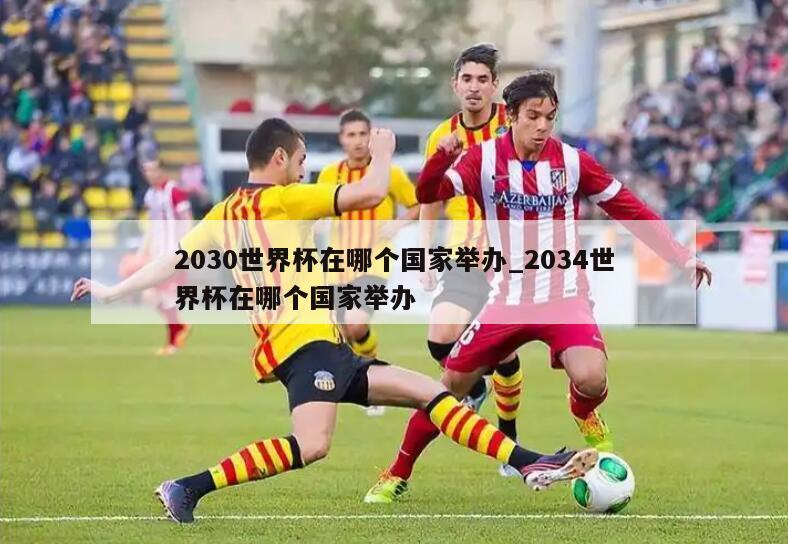 2030世界杯在哪个国家举办_2034世界杯在哪个国家举办