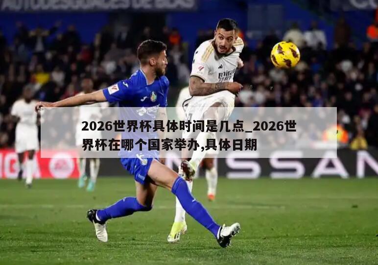 2026世界杯具体时间是几点_2026世界杯在哪个国家举办,具体日期