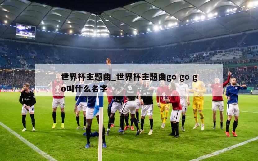 世界杯主题曲_世界杯主题曲go go go叫什么名字