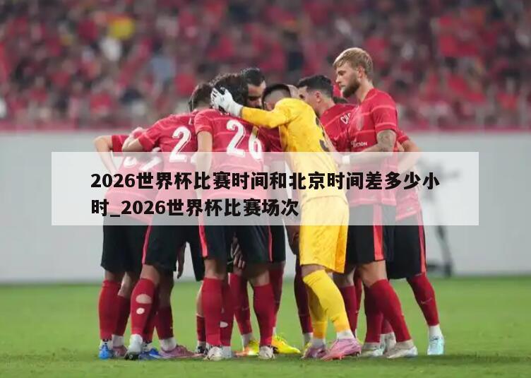 2026世界杯比赛时间和北京时间差多少小时_2026世界杯比赛场次