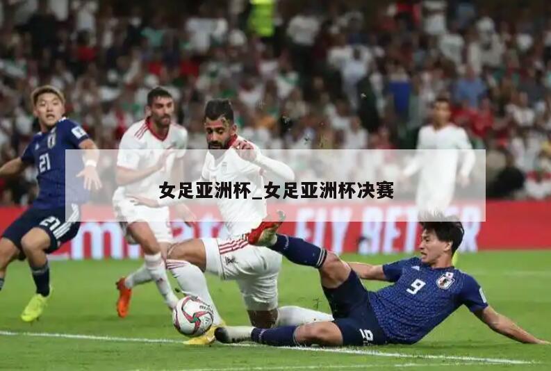 女足亚洲杯_女足亚洲杯决赛