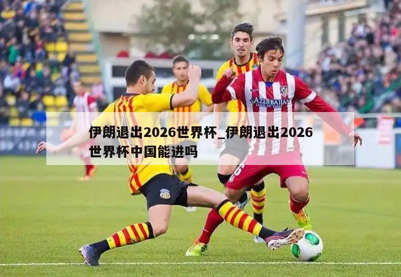 伊朗退出2026世界杯_伊朗退出2026世界杯中国能进吗