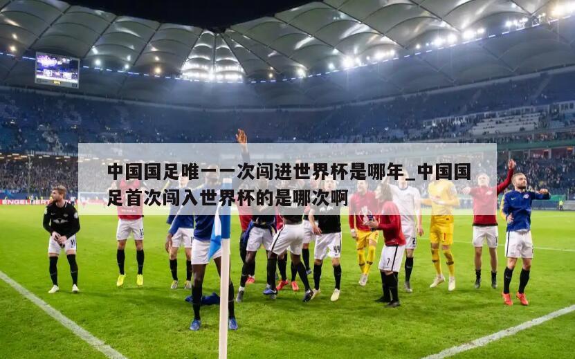 中国国足唯一一次闯进世界杯是哪年_中国国足首次闯入世界杯的是哪次啊