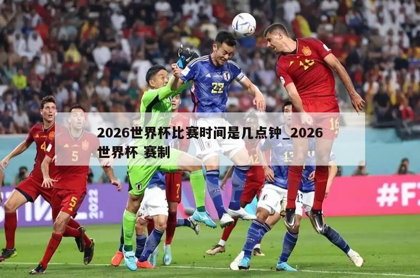 2026世界杯比赛时间是几点钟_2026世界杯 赛制