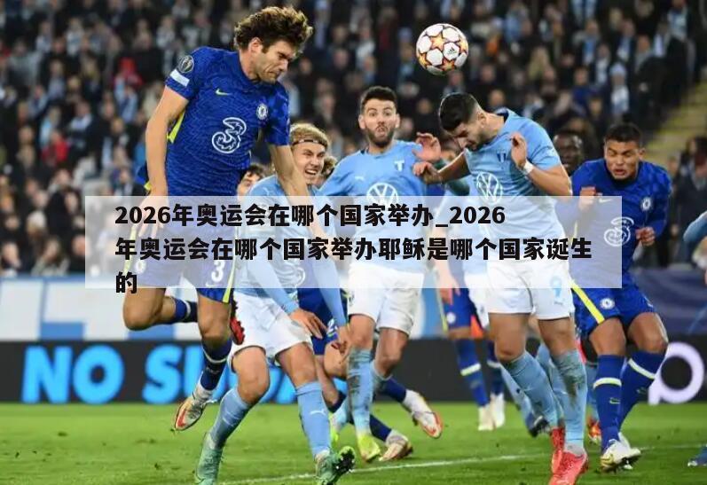 2026年奥运会在哪个国家举办_2026年奥运会在哪个国家举办耶稣是哪个国家诞生的
