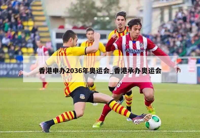 香港申办2036年奥运会_香港承办奥运会