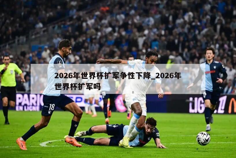 2026年世界杯扩军争性下降_2026年世界杯扩军吗