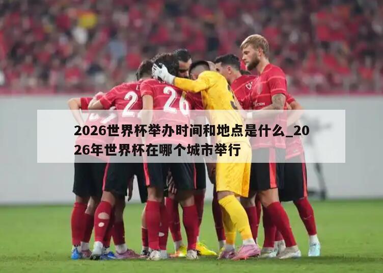 2026世界杯举办时间和地点是什么_2026年世界杯在哪个城市举行