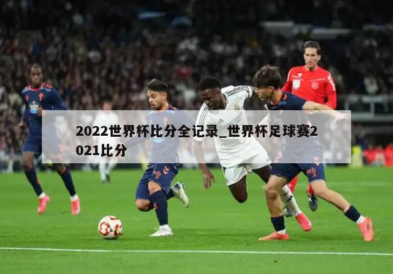 2022世界杯比分全记录_世界杯足球赛2021比分