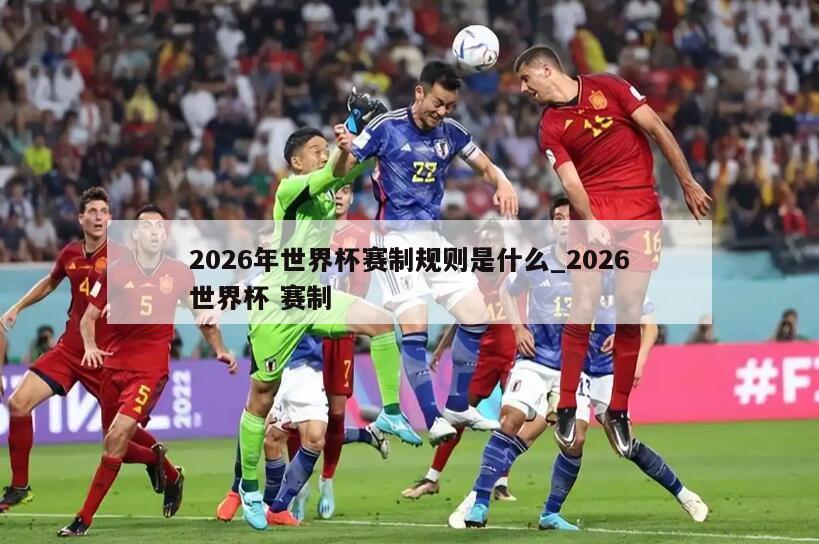 2026年世界杯赛制规则是什么_2026世界杯 赛制