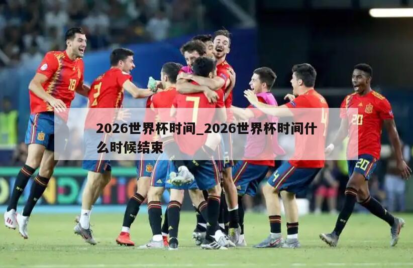 2026世界杯时间_2026世界杯时间什么时候结束