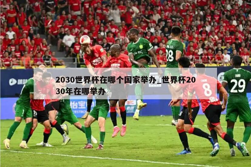 2030世界杯在哪个国家举办_世界杯2030年在哪举办