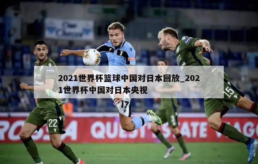 2021世界杯篮球中国对日本回放_2021世界杯中国对日本央视