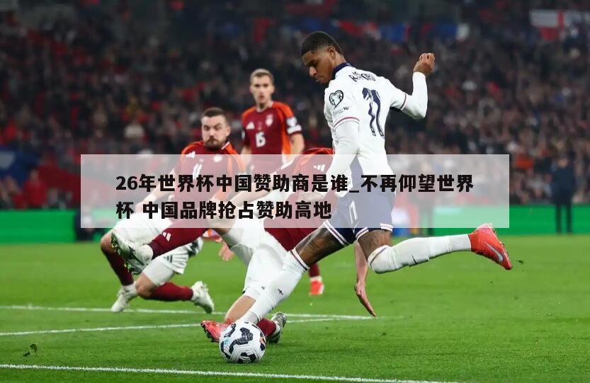 26年世界杯中国赞助商是谁_不再仰望世界杯 中国品牌抢占赞助高地